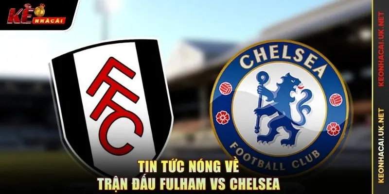 Tin tức nóng về trận đấu Fulham vs Chelsea